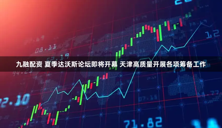 九融配资 夏季达沃斯论坛即将开幕 天津高质量开展各项筹备工作