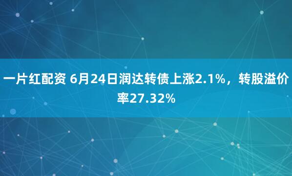 一片红配资 6月24日润达转债上涨2.1%，转股溢价率27.32%