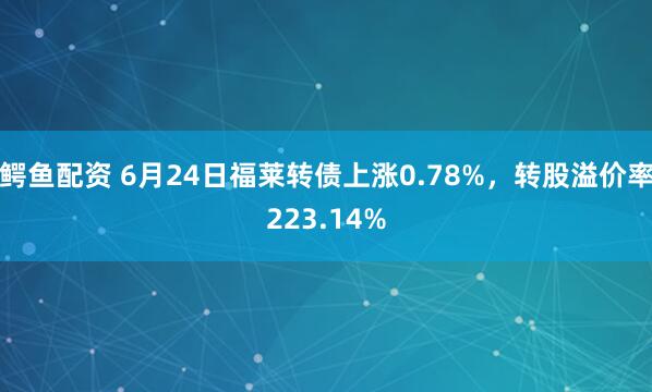 鳄鱼配资 6月24日福莱转债上涨0.78%，转股溢价率223.14%