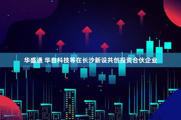 华盛通 华自科技等在长沙新设共创投资合伙企业