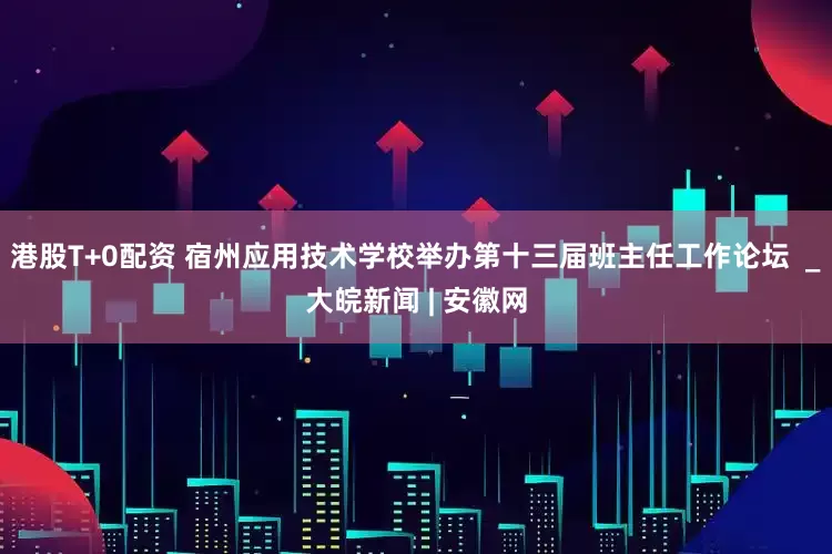 港股T+0配资 宿州应用技术学校举办第十三届班主任工作论坛  _大皖新闻 | 安徽网