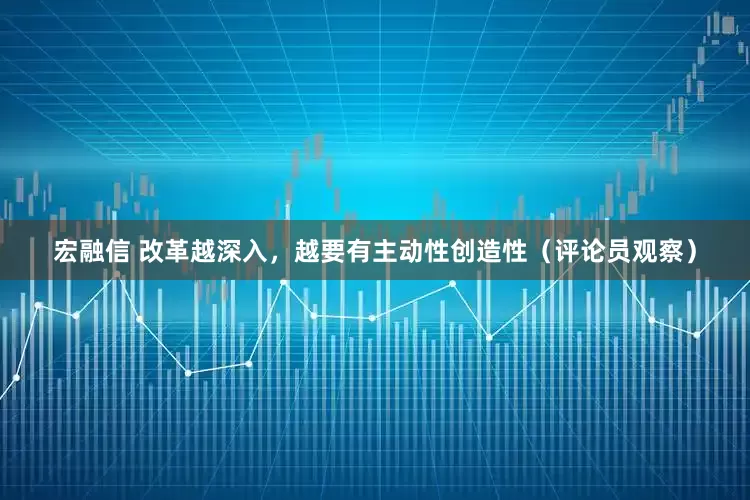 宏融信 改革越深入，越要有主动性创造性（评论员观察）