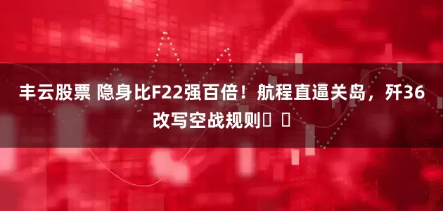 丰云股票 隐身比F22强百倍！航程直逼关岛，歼36改写空战规则​​