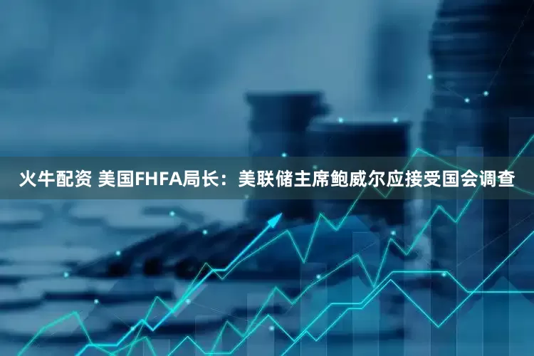 火牛配资 美国FHFA局长：美联储主席鲍威尔应接受国会调查