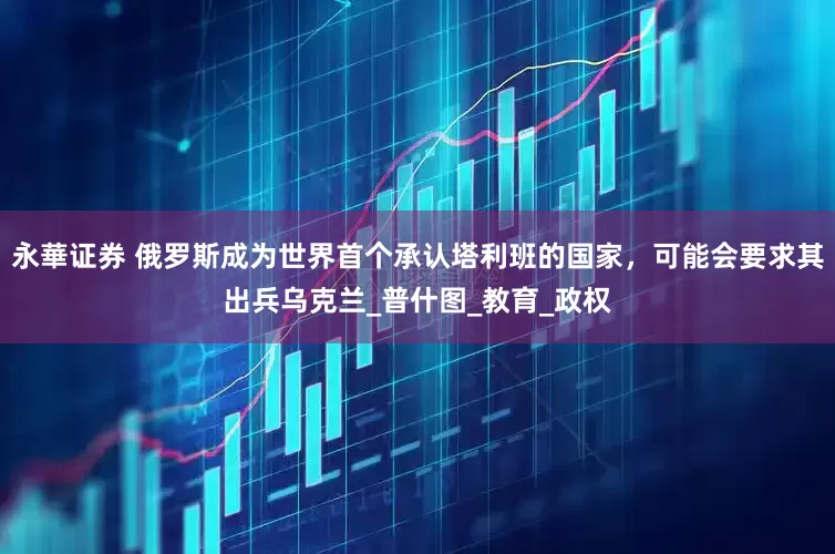 永華证券 俄罗斯成为世界首个承认塔利班的国家，可能会要求其出兵乌克兰_普什图_教育_政权