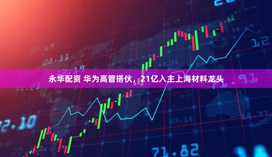 永华配资 华为高管搭伙，21亿入主上海材料龙头