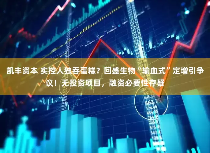 凯丰资本 实控人独吞蛋糕？回盛生物“输血式”定增引争议！无投资项目，融资必要性存疑