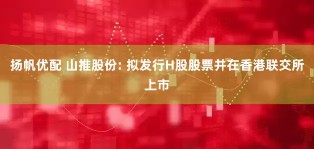 扬帆优配 山推股份: 拟发行H股股票并在香港联交所上市