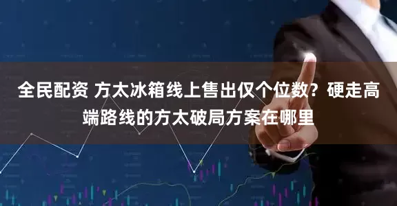全民配资 方太冰箱线上售出仅个位数？硬走高端路线的方太破局方案在哪里