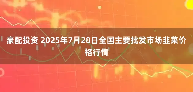 豪配投资 2025年7月28日全国主要批发市场韭菜价格行情