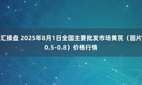 汇操盘 2025年8月1日全国主要批发市场黄芪（圆片0.5-0.8）价格行情