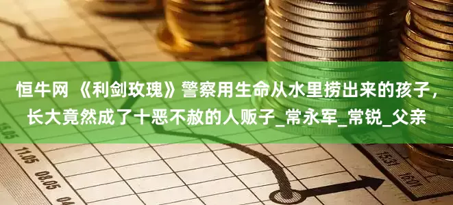 恒牛网 《利剑玫瑰》警察用生命从水里捞出来的孩子，长大竟然成了十恶不赦的人贩子_常永军_常锐_父亲