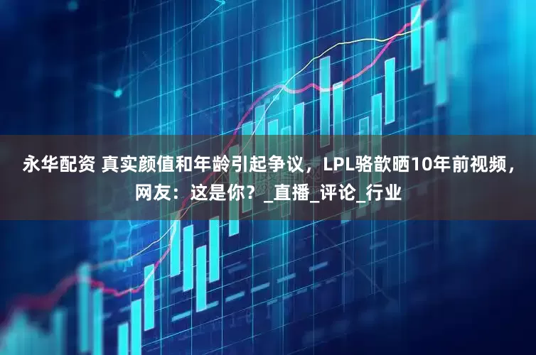 永华配资 真实颜值和年龄引起争议，LPL骆歆晒10年前视频，网友：这是你？_直播_评论_行业