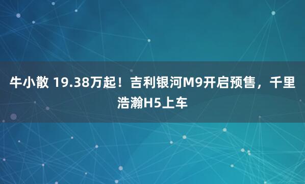 牛小散 19.38万起！吉利银河M9开启预售，千里浩瀚H5上车