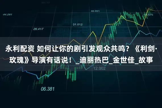 永利配资 如何让你的剧引发观众共鸣？《利剑·玫瑰》导演有话说！_迪丽热巴_金世佳_故事