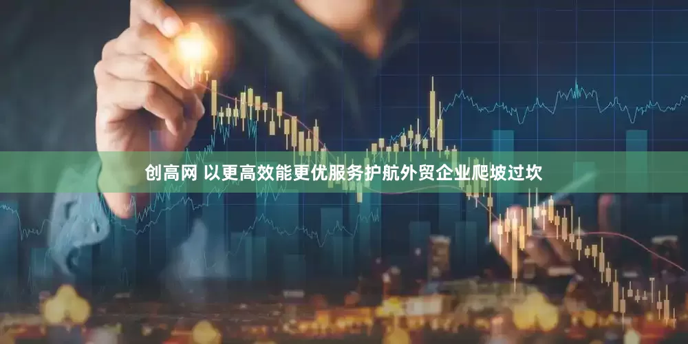 创高网 以更高效能更优服务护航外贸企业爬坡过坎