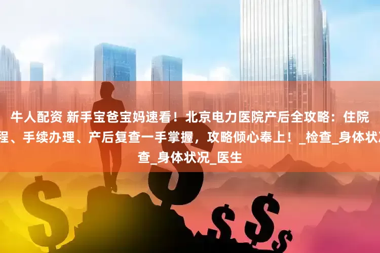 牛人配资 新手宝爸宝妈速看！北京电力医院产后全攻略：住院出院流程、手续办理、产后复查一手掌握，攻略倾心奉上！_检查_身体状况_医生