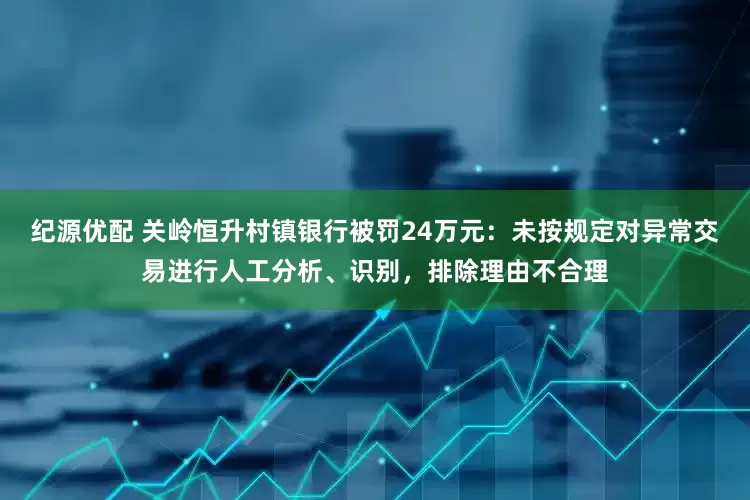 纪源优配 关岭恒升村镇银行被罚24万元：未按规定对异常交易进行人工分析、识别，排除理由不合理