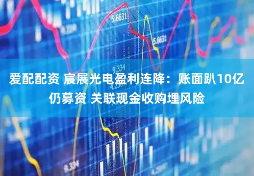 爱配配资 宸展光电盈利连降：账面趴10亿仍募资 关联现金收购埋风险