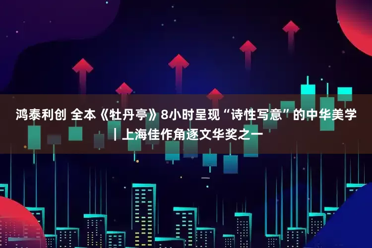 鸿泰利创 全本《牡丹亭》8小时呈现“诗性写意”的中华美学｜上海佳作角逐文华奖之一