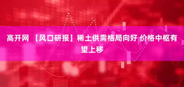 高开网 【风口研报】稀土供需格局向好 价格中枢有望上移