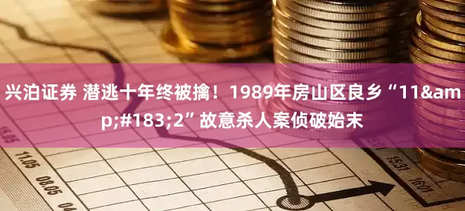 兴泊证券 潜逃十年终被擒！1989年房山区良乡“11&#183;2”故意杀人案侦破始末