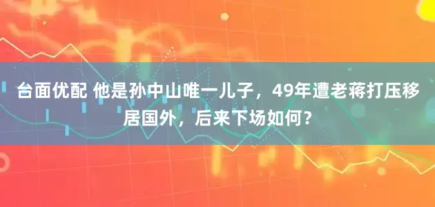 台面优配 他是孙中山唯一儿子，49年遭老蒋打压移居国外，后来下场如何？