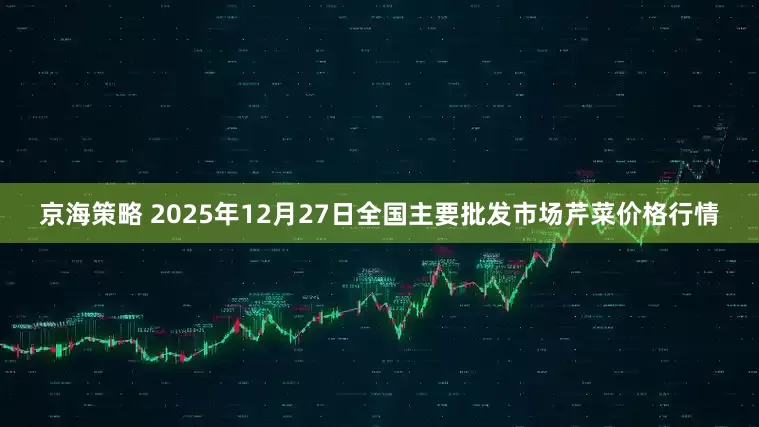 京海策略 2025年12月27日全国主要批发市场芹菜价格行情