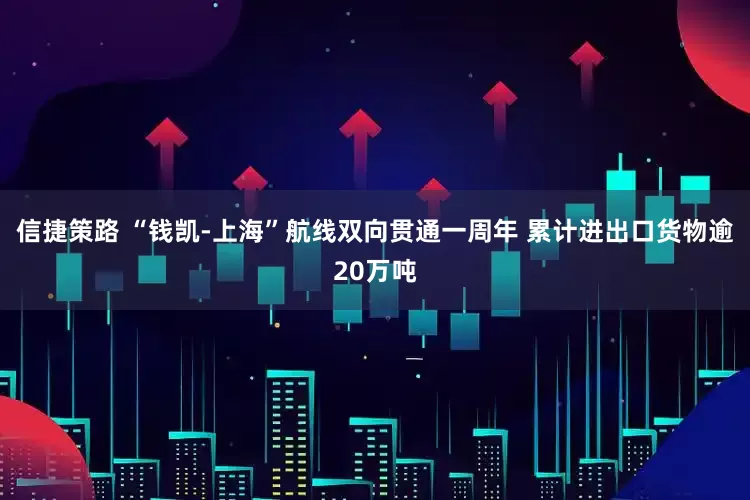 信捷策路 “钱凯-上海”航线双向贯通一周年 累计进出口货物逾20万吨