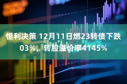 恒利决策 12月11日燃23转债下跌03%,转股溢价率4145%