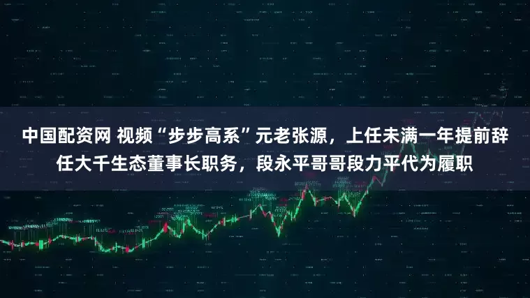 中国配资网 视频“步步高系”元老张源，上任未满一年提前辞任大千生态董事长职务，段永平哥哥段力平代为履职
