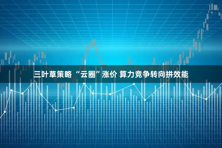三叶草策略 “云圈”涨价 算力竞争转向拼效能